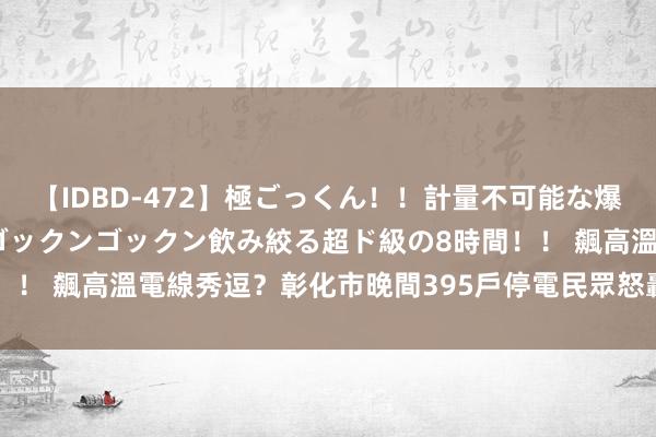 【IDBD-472】極ごっくん！！計量不可能な爆量ザーメンをS級女優がゴックンゴックン飲み絞る超ド級の8時間！！ 飆高溫電線秀逗？彰化市晚間395戶停電　民眾怒轟「要熱昏了」