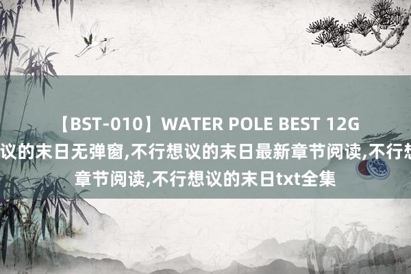 【BST-010】WATER POLE BEST 12GALs 8時間 不行想议的末日无弹窗，不行想议的末日最新章节阅读，不行想议的末日txt全集