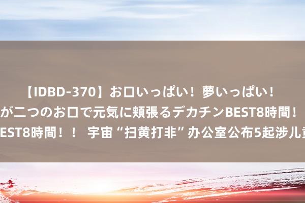 【IDBD-370】お口いっぱい！夢いっぱい！ MEGAマラ S級美女達が二つのお口で元気に頬張るデカチンBEST8時間！！ 宇宙“扫黄打非”办公室公布5起涉儿童色情信息案