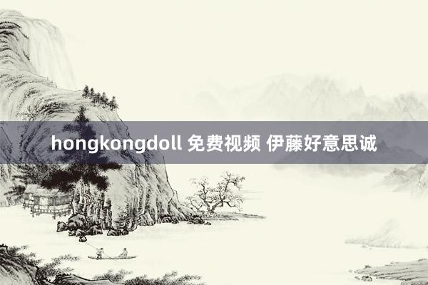 hongkongdoll 免费视频 伊藤好意思诚