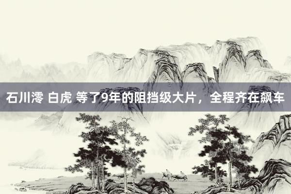 石川澪 白虎 等了9年的阻挡级大片，全程齐在飙车