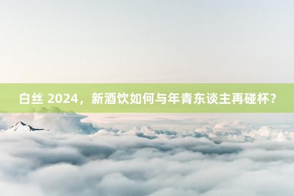 白丝 2024，新酒饮如何与年青东谈主再碰杯？