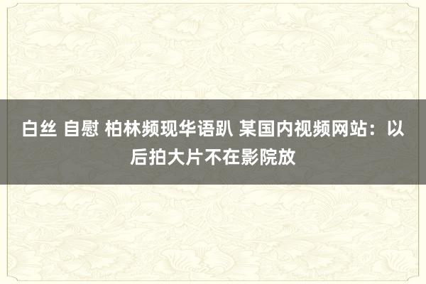 白丝 自慰 柏林频现华语趴 某国内视频网站：以后拍大片不在影院放