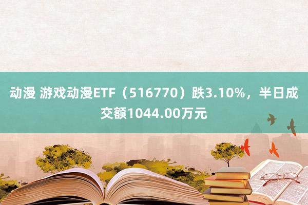 动漫 游戏动漫ETF（516770）跌3.10%，半日成交额1044.00万元