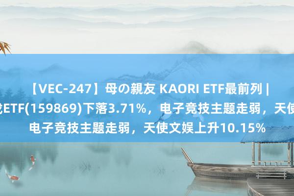 【VEC-247】母の親友 KAORI ETF最前列 | 中原中证动漫游戏ETF(159869)下落3.71%，电子竞技主题走弱，天使文娱上升10.15%