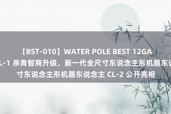 【BST-010】WATER POLE BEST 12GALs 8時間 逐际能源 CL-1 杀青智商升级，新一代全尺寸东说念主形机器东说念主 CL-2 公开亮相