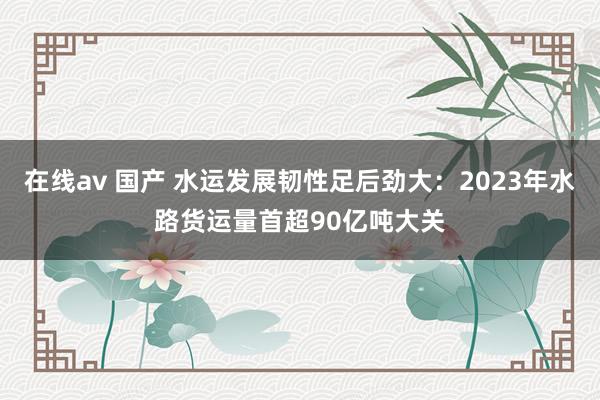 在线av 国产 水运发展韧性足后劲大：2023年水路货运量首超90亿吨大关