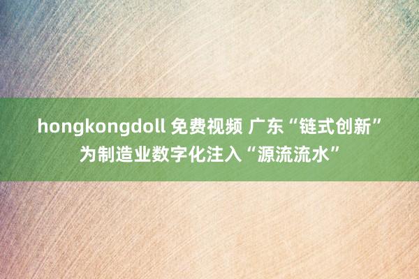 hongkongdoll 免费视频 广东“链式创新”为制造业数字化注入“源流流水”