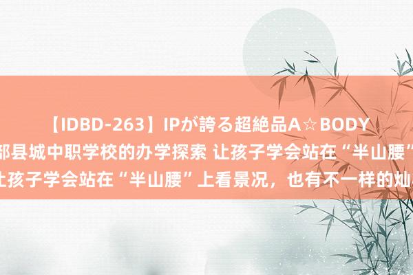 【IDBD-263】IPが誇る超絶品A☆BODYスペシャル8時間 一所西部县城中职学校的办学探索 让孩子学会站在“半山腰”上看景况，也有不一样的灿艳