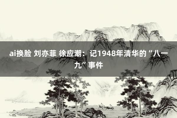 ai换脸 刘亦菲 徐应潮：记1948年清华的“八一九”事件