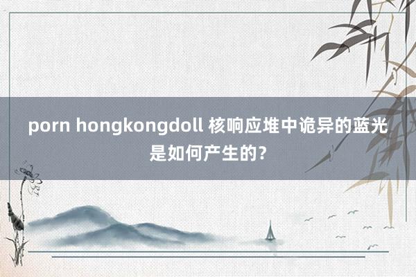 porn hongkongdoll 核响应堆中诡异的蓝光是如何产生的？