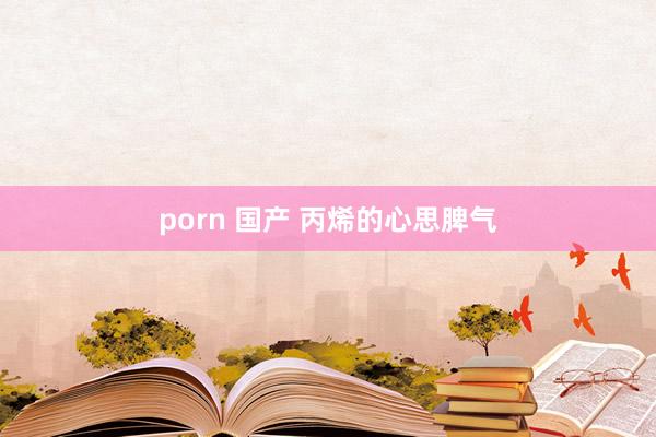 porn 国产 丙烯的心思脾气