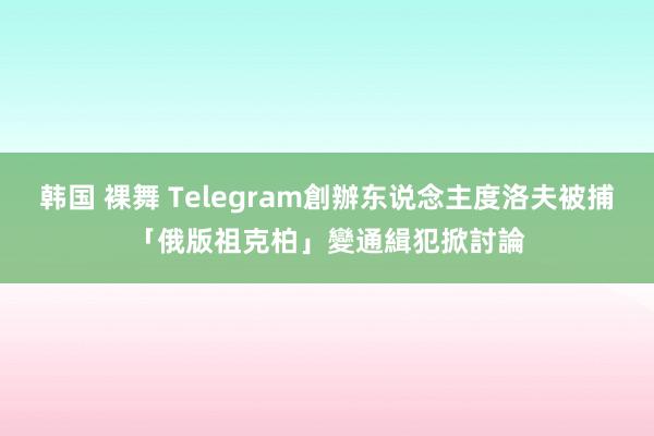 韩国 裸舞 Telegram創辦东说念主度洛夫被捕　「俄版祖克柏」變通緝犯掀討論