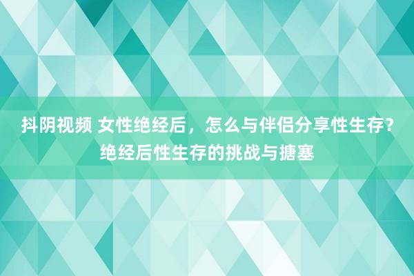 抖阴视频 女性绝经后，怎么与伴侣分享性生存？绝经后性生存的挑战与搪塞