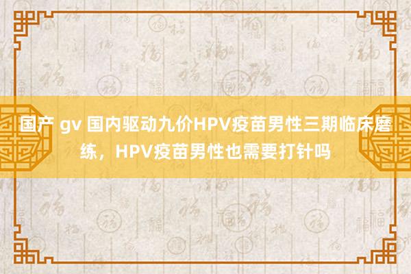 国产 gv 国内驱动九价HPV疫苗男性三期临床磨练，HPV疫苗男性也需要打针吗