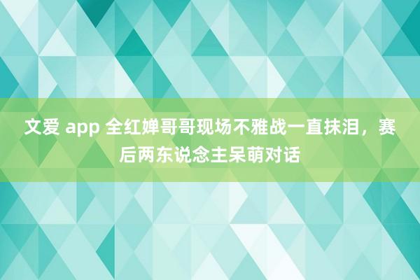 文爱 app 全红婵哥哥现场不雅战一直抹泪，赛后两东说念主呆萌对话