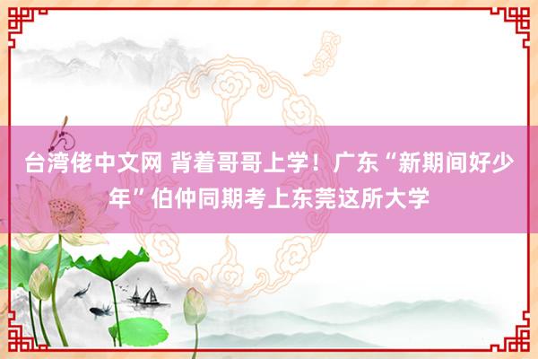 台湾佬中文网 背着哥哥上学！广东“新期间好少年”伯仲同期考上东莞这所大学