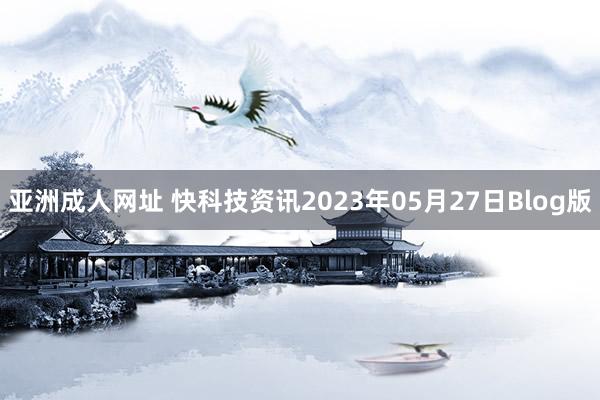 亚洲成人网址 快科技资讯2023年05月27日Blog版