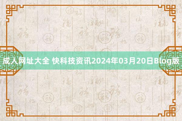 成人网址大全 快科技资讯2024年03月20日Blog版