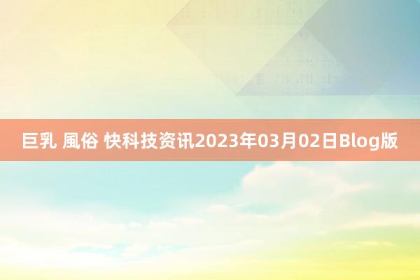 巨乳 風俗 快科技资讯2023年03月02日Blog版