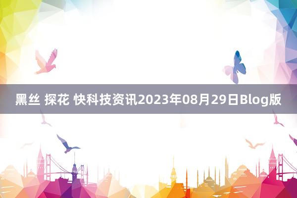 黑丝 探花 快科技资讯2023年08月29日Blog版