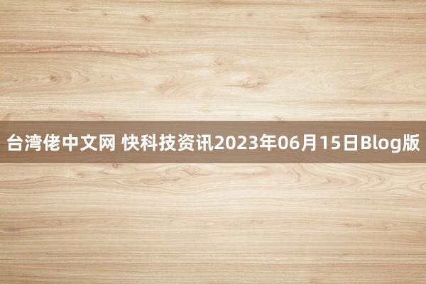 台湾佬中文网 快科技资讯2023年06月15日Blog版