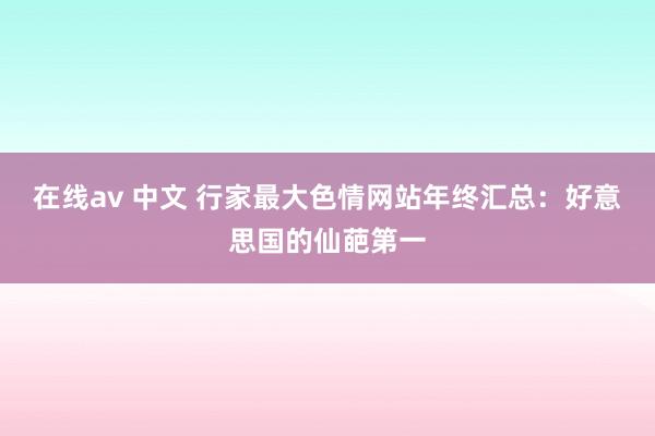 在线av 中文 行家最大色情网站年终汇总：好意思国的仙葩第一