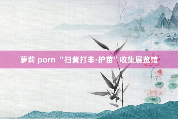 萝莉 porn “扫黄打非·护苗”收集展览馆