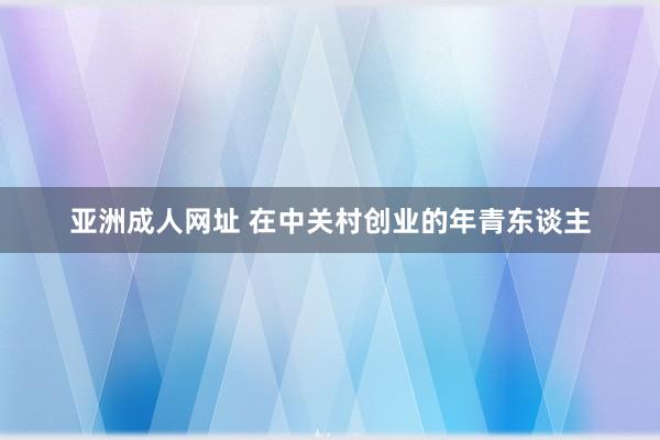 亚洲成人网址 在中关村创业的年青东谈主