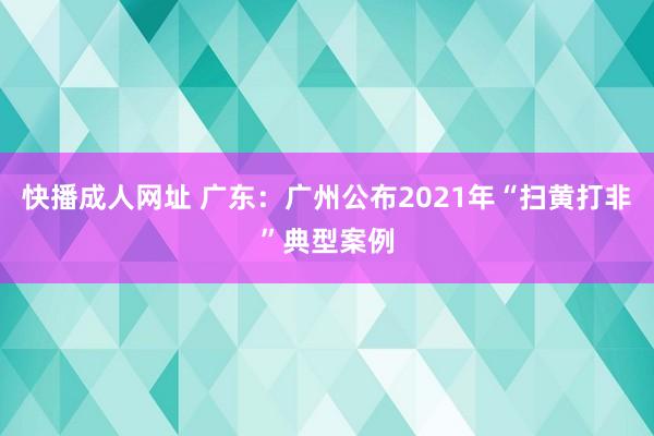 快播成人网址 广东：广州公布2021年“扫黄打非”典型案例