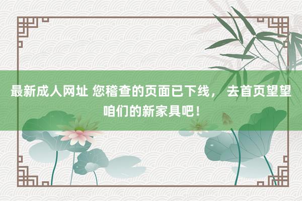 最新成人网址 您稽查的页面已下线， 去首页望望咱们的新家具吧！