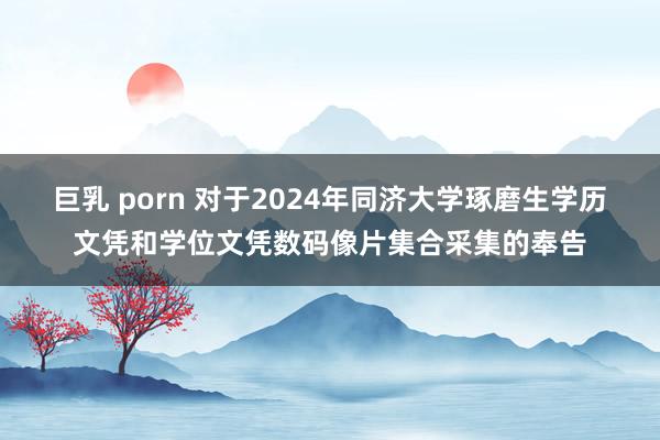 巨乳 porn 对于2024年同济大学琢磨生学历文凭和学位文凭数码像片集合采集的奉告