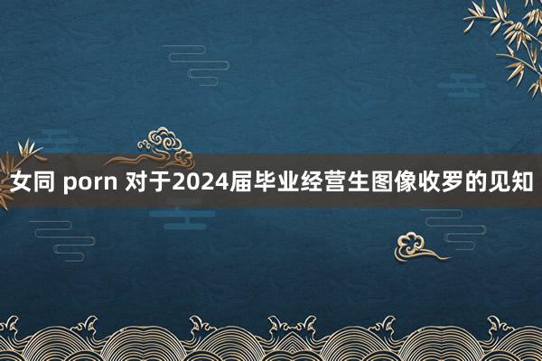 女同 porn 对于2024届毕业经营生图像收罗的见知