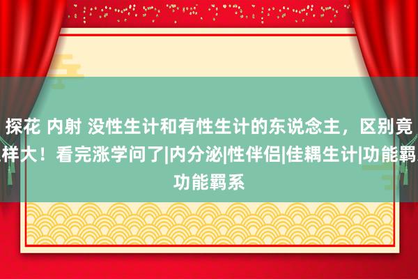 探花 内射 没性生计和有性生计的东说念主，区别竟这样大！看完涨学问了|内分泌|性伴侣|佳耦生计|功能羁系