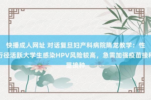 快播成人网址 对话复旦妇产科病院隋龙教学：性行径活跃大学生感染HPV风险较高，急需加强疫苗接种