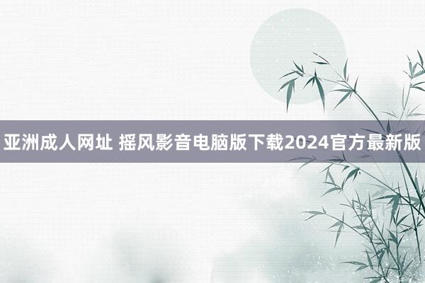 亚洲成人网址 摇风影音电脑版下载2024官方最新版