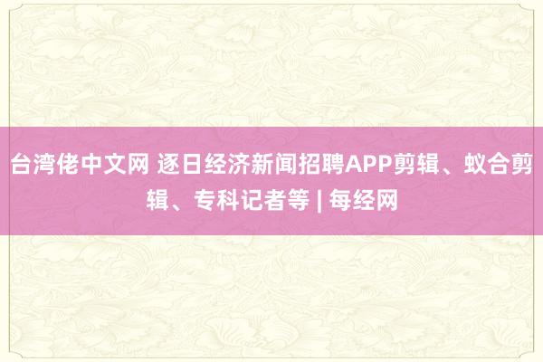 台湾佬中文网 逐日经济新闻招聘APP剪辑、蚁合剪辑、专科记者等 | 每经网