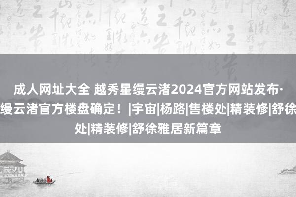 成人网址大全 越秀星缦云渚2024官方网站发布·杭州越秀星缦云渚官方楼盘确定！|宇宙|杨路|售楼处|精装修|舒徐雅居新篇章