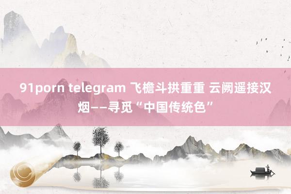 91porn telegram 飞檐斗拱重重 云阙遥接汉烟——寻觅“中国传统色”