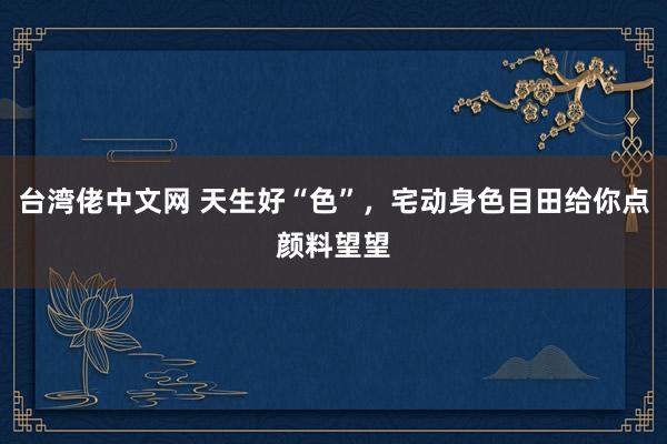 台湾佬中文网 天生好“色”，宅动身色目田给你点颜料望望