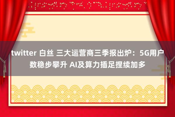 twitter 白丝 三大运营商三季报出炉：5G用户数稳步攀升 AI及算力插足捏续加多