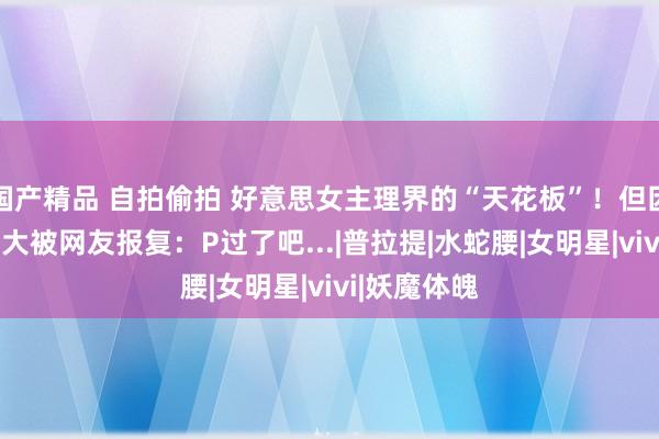 国产精品 自拍偷拍 好意思女主理界的“天花板”！但因“凶器”过大被网友报复：P过了吧...|普拉提|水蛇腰|女明星|vivi|妖魔体魄