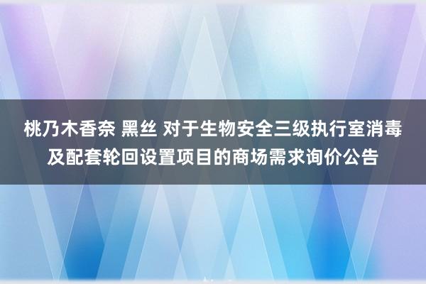 桃乃木香奈 黑丝 对于生物安全三级执行室消毒及配套轮回设置项目的商场需求询价公告