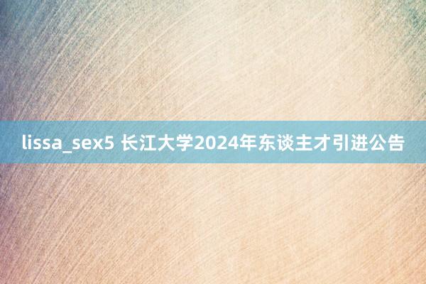 lissa_sex5 长江大学2024年东谈主才引进公告