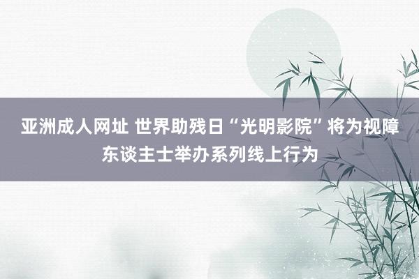 亚洲成人网址 世界助残日“光明影院”将为视障东谈主士举办系列线上行为