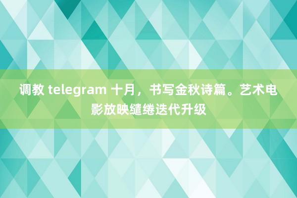 调教 telegram 十月，书写金秋诗篇。艺术电影放映缱绻迭代升级