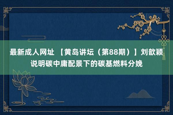 最新成人网址 【黄岛讲坛（第88期）】刘歆颖说明碳中庸配景下的碳基燃料分娩