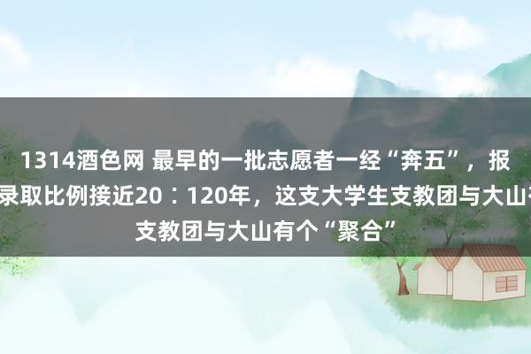 1314酒色网 最早的一批志愿者一经“奔五”，报名最火爆时录取比例接近20∶120年，这支大学生支教团与大山有个“聚合”