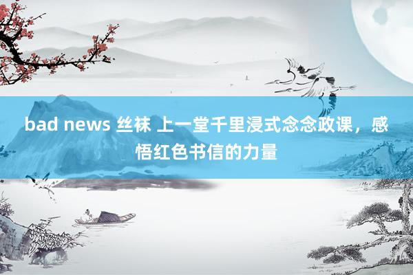 bad news 丝袜 上一堂千里浸式念念政课，感悟红色书信的力量