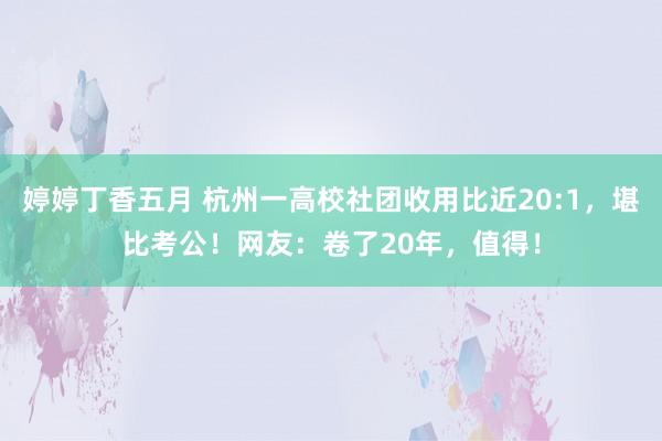 婷婷丁香五月 杭州一高校社团收用比近20:1，堪比考公！网友：卷了20年，值得！